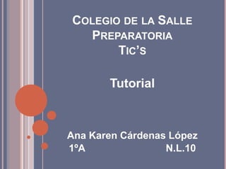 COLEGIO DE LA SALLE 
PREPARATORIA 
TIC’S 
Tutorial 
Ana Karen Cárdenas López 
1ºA N.L.10 
 