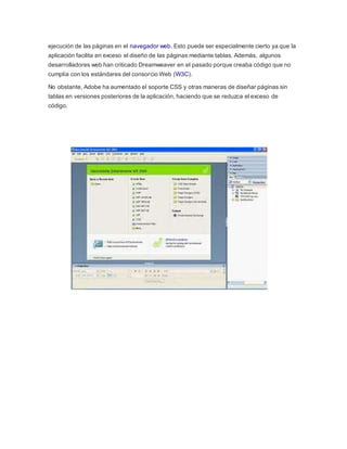 ejecución de las páginas en el navegador web. Esto puede ser especialmente cierto ya que la 
aplicación facilita en exceso el diseño de las páginas mediante tablas. Además, algunos 
desarrolladores web han criticado Dreamweaver en el pasado porque creaba código que no 
cumplía con los estándares del consorcio Web (W3C). 
No obstante, Adobe ha aumentado el soporte CSS y otras maneras de diseñar páginas sin 
tablas en versiones posteriores de la aplicación, haciendo que se reduzca el exceso de 
código. 
