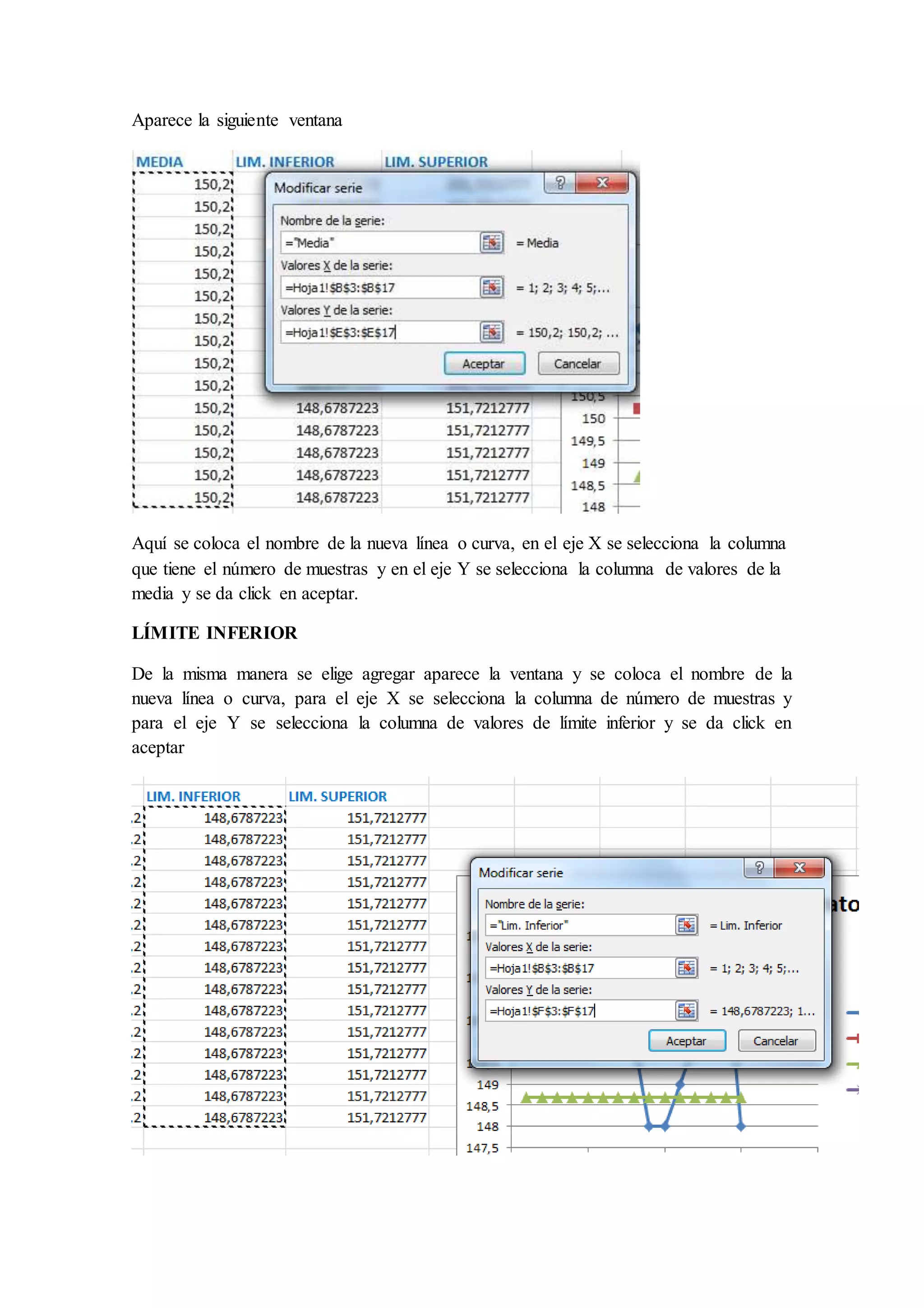 Aparece la siguiente ventana 
Aquí se coloca el nombre de la nueva línea o curva, en el eje X se selecciona la columna 
que tiene el número de muestras y en el eje Y se selecciona la columna de valores de la 
media y se da click en aceptar. 
LÍMITE INFERIOR 
De la misma manera se elige agregar aparece la ventana y se coloca el nombre de la 
nueva línea o curva, para el eje X se selecciona la columna de número de muestras y 
para el eje Y se selecciona la columna de valores de límite inferior y se da click en 
aceptar 
 