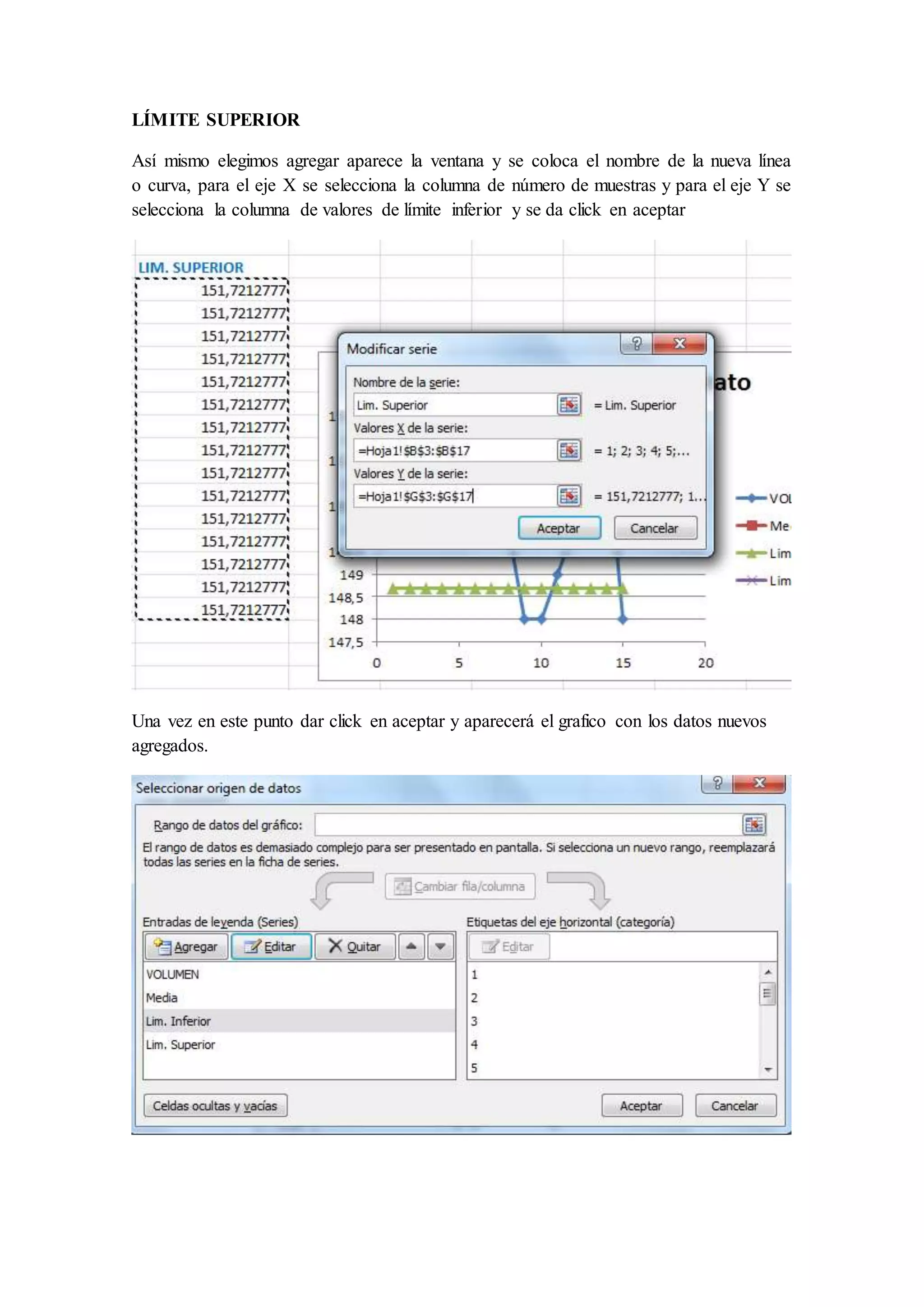 LÍMITE SUPERIOR 
Así mismo elegimos agregar aparece la ventana y se coloca el nombre de la nueva línea 
o curva, para el eje X se selecciona la columna de número de muestras y para el eje Y se 
selecciona la columna de valores de límite inferior y se da click en aceptar 
Una vez en este punto dar click en aceptar y aparecerá el grafico con los datos nuevos 
agregados. 
 