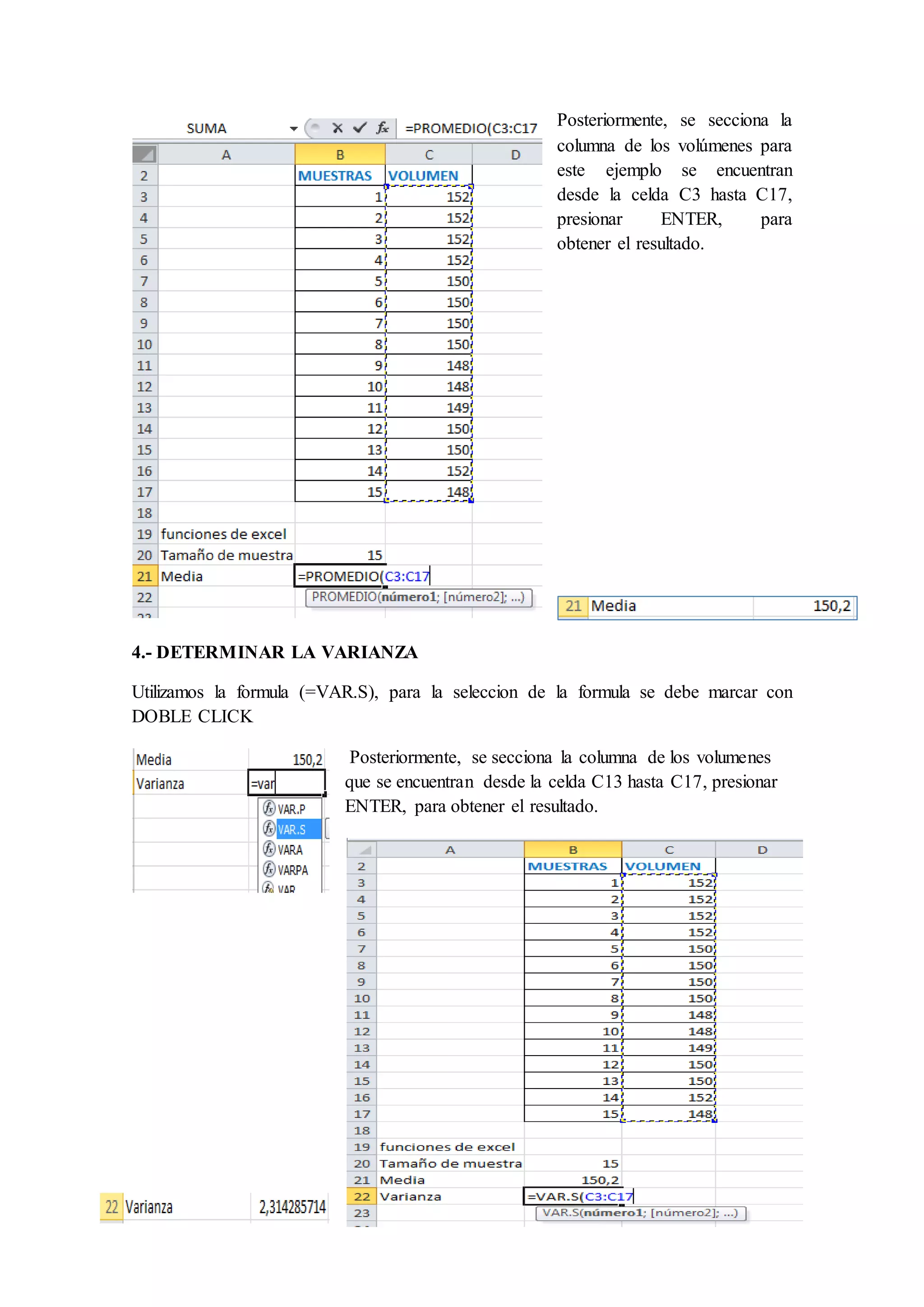 Posteriormente, se secciona la 
columna de los volúmenes para 
este ejemplo se encuentran 
desde la celda C3 hasta C17, 
presionar ENTER, para 
obtener el resultado. 
4.- DETERMINAR LA VARIANZA 
Utilizamos la formula (=VAR.S), para la seleccion de la formula se debe marcar con 
DOBLE CLICK 
Posteriormente, se secciona la columna de los volumenes 
que se encuentran desde la celda C13 hasta C17, presionar 
ENTER, para obtener el resultado. 
 