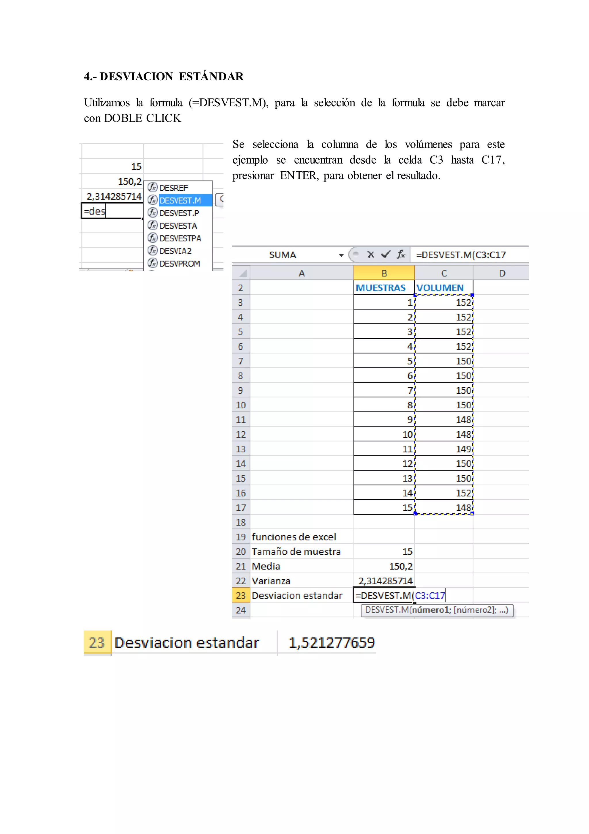 4.- DESVIACION ESTÁNDAR 
Utilizamos la formula (=DESVEST.M), para la selección de la formula se debe marcar 
con DOBLE CLICK 
Se selecciona la columna de los volúmenes para este 
ejemplo se encuentran desde la celda C3 hasta C17, 
presionar ENTER, para obtener el resultado. 
 