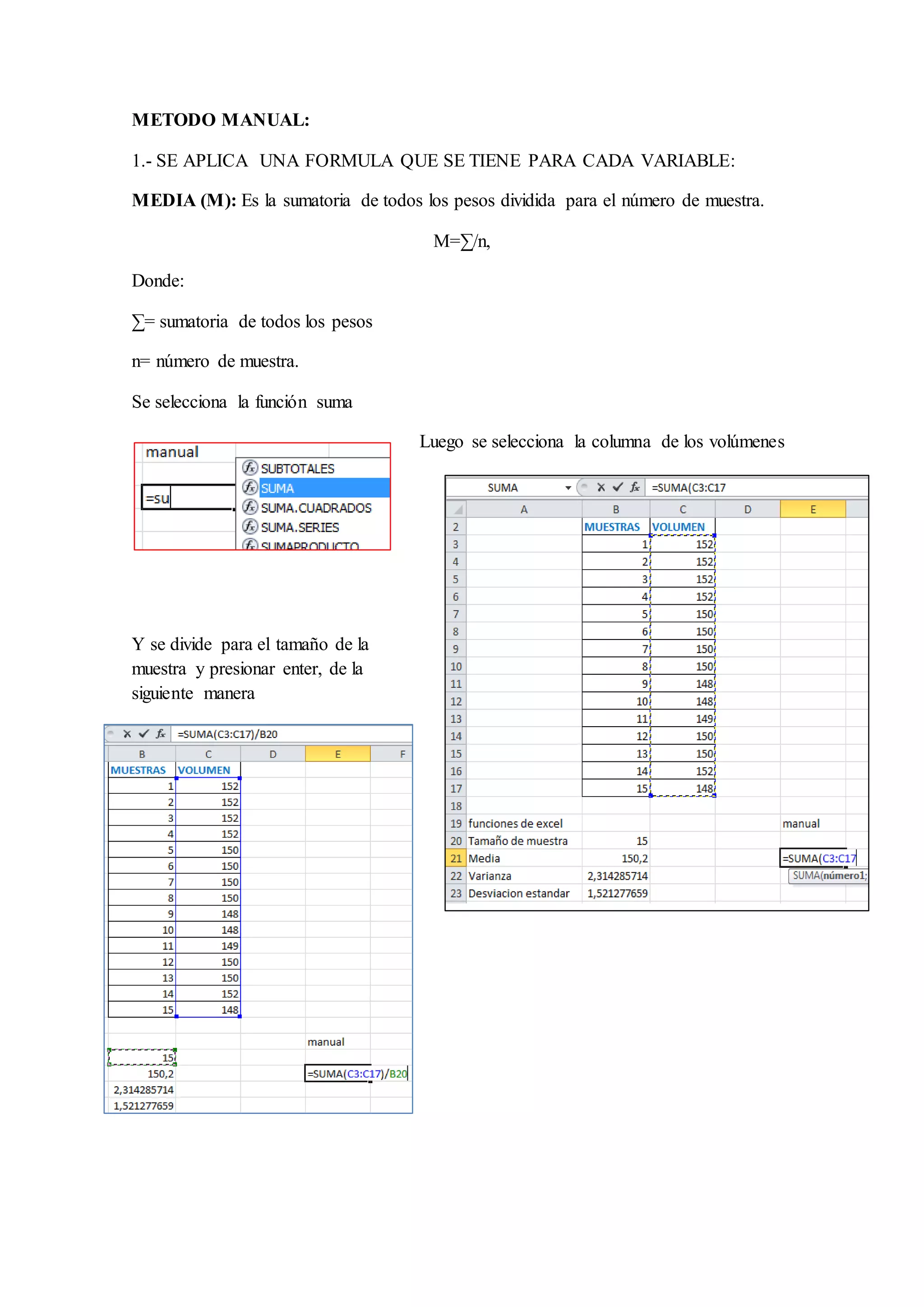 METODO MANUAL: 
1.- SE APLICA UNA FORMULA QUE SE TIENE PARA CADA VARIABLE: 
MEDIA (M): Es la sumatoria de todos los pesos dividida para el número de muestra. 
M=Σ/n, 
Donde: 
Σ= sumatoria de todos los pesos 
n= número de muestra. 
Se selecciona la función suma 
Luego se selecciona la columna de los volúmenes 
Y se divide para el tamaño de la 
muestra y presionar enter, de la 
siguiente manera 
 