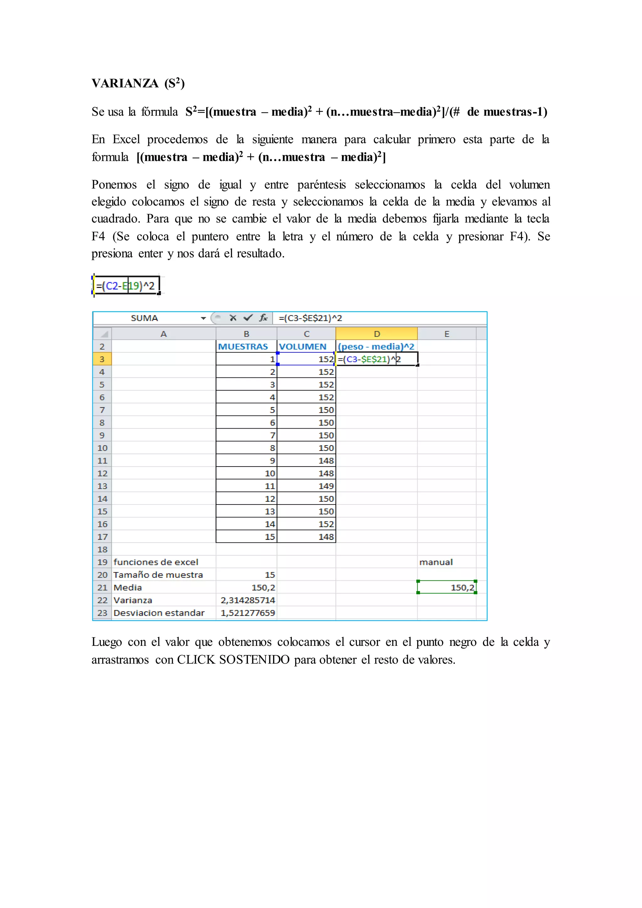 VARIANZA (S2) 
Se usa la fórmula S2=[(muestra – media)2 + (n…muestra–media)2]/(# de muestras-1) 
En Excel procedemos de la siguiente manera para calcular primero esta parte de la 
formula [(muestra – media)2 + (n…muestra – media)2] 
Ponemos el signo de igual y entre paréntesis seleccionamos la celda del volumen 
elegido colocamos el signo de resta y seleccionamos la celda de la media y elevamos al 
cuadrado. Para que no se cambie el valor de la media debemos fijarla mediante la tecla 
F4 (Se coloca el puntero entre la letra y el número de la celda y presionar F4). Se 
presiona enter y nos dará el resultado. 
Luego con el valor que obtenemos colocamos el cursor en el punto negro de la celda y 
arrastramos con CLICK SOSTENIDO para obtener el resto de valores. 
 