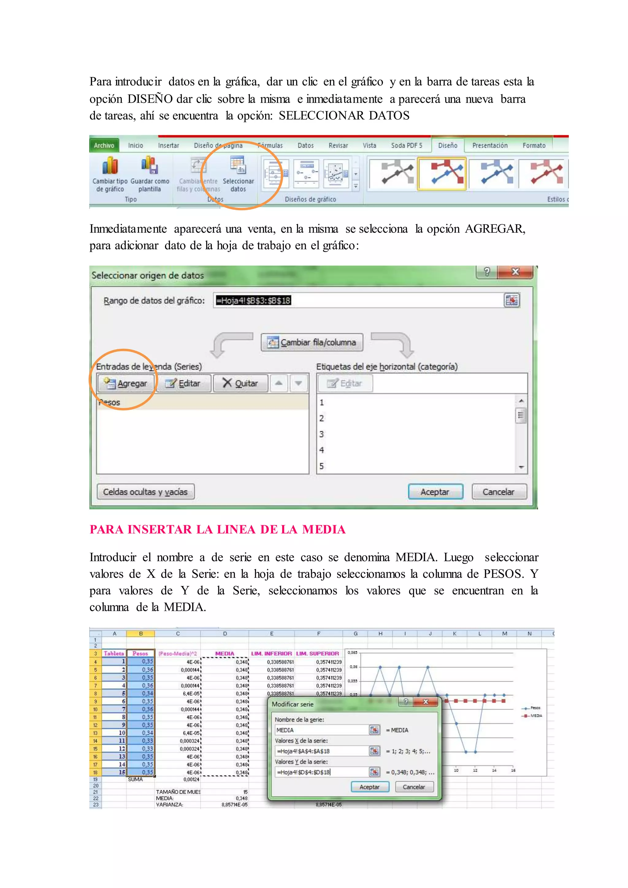 Para introducir datos en la gráfica, dar un clic en el gráfico y en la barra de tareas esta la
opción DISEÑO dar clic sobre la misma e inmediatamente a parecerá una nueva barra
de tareas, ahí se encuentra la opción: SELECCIONAR DATOS
Inmediatamente aparecerá una venta, en la misma se selecciona la opción AGREGAR,
para adicionar dato de la hoja de trabajo en el gráfico:
PARA INSERTAR LA LINEA DE LA MEDIA
Introducir el nombre a de serie en este caso se denomina MEDIA. Luego seleccionar
valores de X de la Serie: en la hoja de trabajo seleccionamos la columna de PESOS. Y
para valores de Y de la Serie, seleccionamos los valores que se encuentran en la
columna de la MEDIA.
 