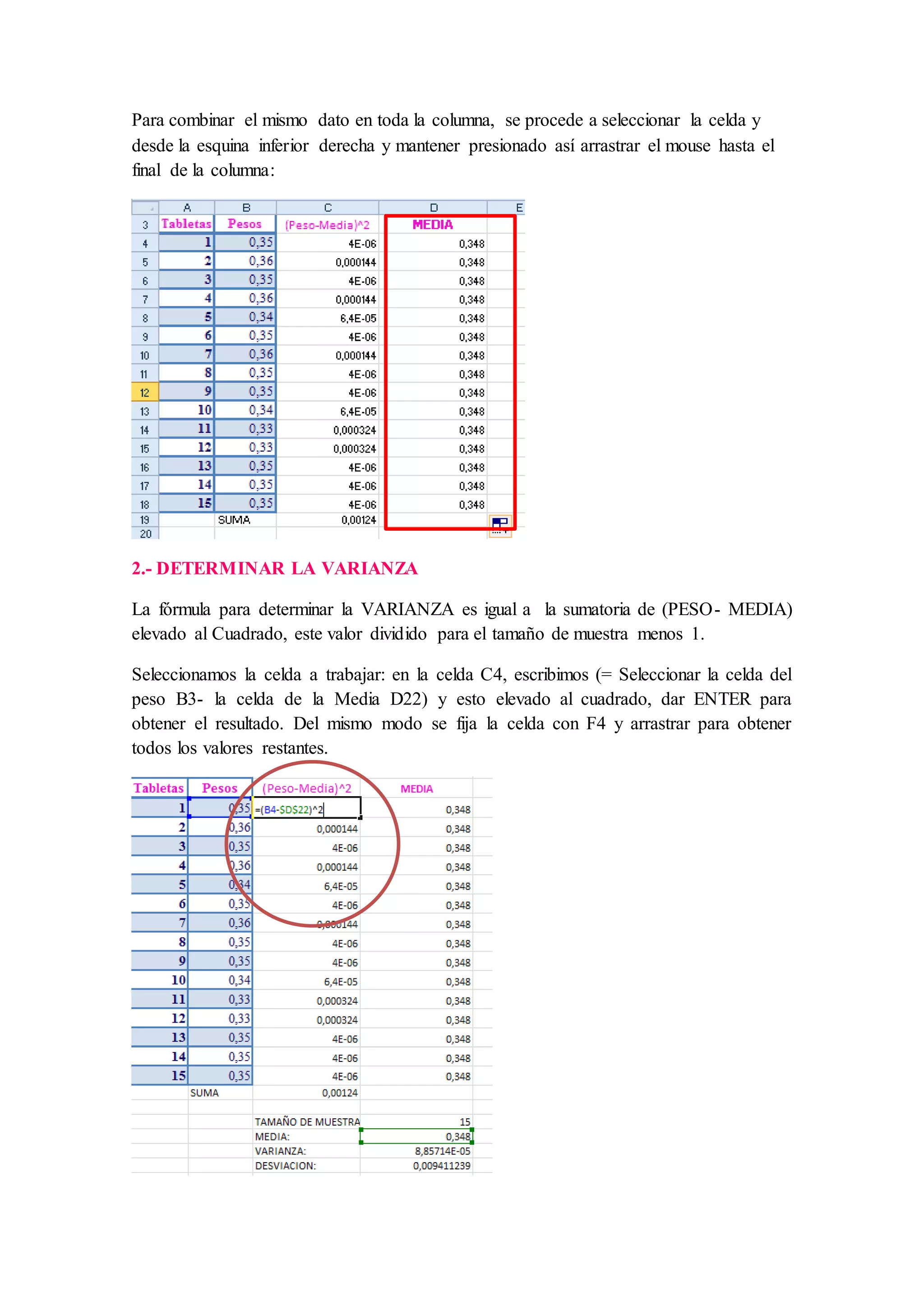 Para combinar el mismo dato en toda la columna, se procede a seleccionar la celda y
desde la esquina inferior derecha y mantener presionado así arrastrar el mouse hasta el
final de la columna:
2.- DETERMINAR LA VARIANZA
La fórmula para determinar la VARIANZA es igual a la sumatoria de (PESO- MEDIA)
elevado al Cuadrado, este valor dividido para el tamaño de muestra menos 1.
Seleccionamos la celda a trabajar: en la celda C4, escribimos (= Seleccionar la celda del
peso B3- la celda de la Media D22) y esto elevado al cuadrado, dar ENTER para
obtener el resultado. Del mismo modo se fija la celda con F4 y arrastrar para obtener
todos los valores restantes.
 