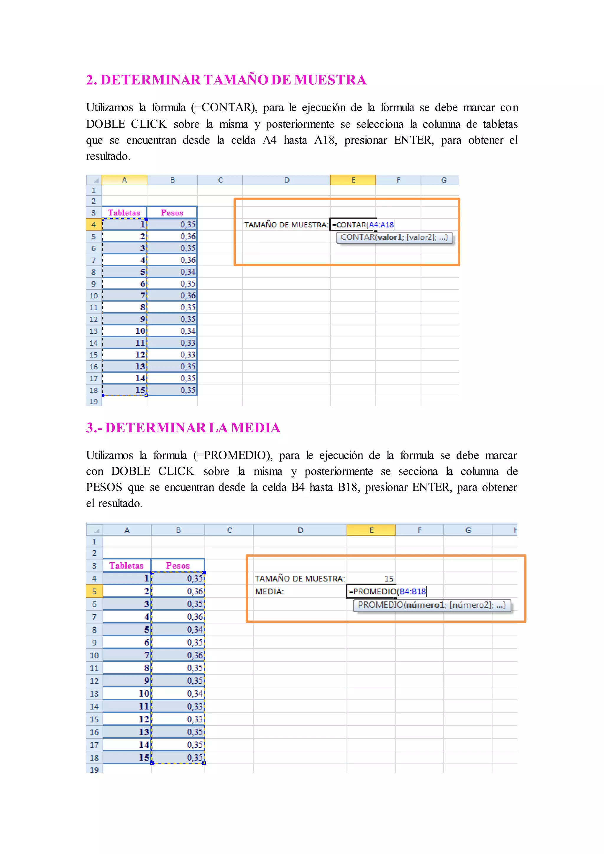 2. DETERMINAR TAMAÑO DE MUESTRA 
Utilizamos la formula (=CONTAR), para le ejecución de la formula se debe marcar con 
DOBLE CLICK sobre la misma y posteriormente se selecciona la columna de tabletas 
que se encuentran desde la celda A4 hasta A18, presionar ENTER, para obtener el 
resultado. 
3.- DETERMINAR LA MEDIA 
Utilizamos la formula (=PROMEDIO), para le ejecución de la formula se debe marcar 
con DOBLE CLICK sobre la misma y posteriormente se secciona la columna de 
PESOS que se encuentran desde la celda B4 hasta B18, presionar ENTER, para obtener 
el resultado. 
 