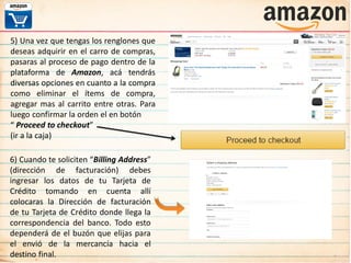 5) Una vez que tengas los renglones que
deseas adquirir en el carro de compras,
pasaras al proceso de pago dentro de la
plataforma de Amazon, acá tendrás
diversas opciones en cuanto a la compra
como eliminar el ítems de compra,
agregar mas al carrito entre otras. Para
luego confirmar la orden el en botón
“ Proceed to checkout”
(ir a la caja)
6) Cuando te soliciten “Billing Address”
(dirección de facturación) debes
ingresar los datos de tu Tarjeta de
Crédito tomando en cuenta allí
colocaras la Dirección de facturación
de tu Tarjeta de Crédito donde llega la
correspondencia del banco. Todo esto
dependerá de el buzón que elijas para
el envió de la mercancía hacia el
destino final.
 