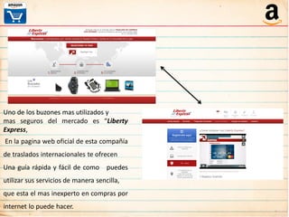 Uno de los buzones mas utilizados y
mas seguros del mercado es “Liberty
Express,
En la pagina web oficial de esta compañía
de traslados internacionales te ofrecen
Una guía rápida y fácil de como puedes
utilizar sus servicios de manera sencilla,
que esta el mas inexperto en compras por
internet lo puede hacer.
 