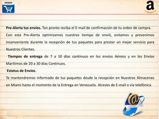 Pre-Alerta tus envíos. Tan pronto reciba el E-mail de confirmación de tu orden de compra.
Con esta Pre-Alerta optimizamos nuestros tiempo de envió, evitamos y prevenimos
inconveniente durante la recepción de tus paquetes para prestar un mejor servicio para
Nuestros Clientes.
Tiempos de entrega de 7 a 10 días continuos en los envíos Aéreos y en los Envíos
Marítimos de 20 a 30 días Continuos.
Estatus de Envíos.
Te mantendremos informado de tus paquetes desde la recepción en Nuestros Almacenes
en Miami hasta el momento de la Entrega en Venezuela. Atreves de E-mail o vía telefónica.
 