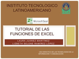 INSTITUTO TECNOLOGICO 
LATINOAMERICANO 
TUTORIAL DE LAS 
FUNCIONES DE EXCEL 
ALUMNAS: 
LAURA JUÁREZ MART ÍNEZ 
L I Z B E TH S E LENE RAMÍRE Z LÓP E Z 
USO DIDÁCTICO DE LAS TECNOLOGÍAS DE LA 
INFORMACIÓN Y COMUNICACIÓN 
 