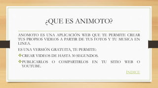 ¿QUE ES ANIMOTO?
ANOMOTO ES UNA APLICACIÓN WEB QUE TE PERMITE CREAR
TUS PROPIOS VIDEOS A PARTIR DE TUS FOTOS Y TU MUSICA EN
LINEA.
ES UNA VERSIÓN GRATUITA, TE PERMITE:
CREAR VIDEOS DE HASTA 30 SEGUNDOS.
PUBLICARLOS O COMPARTIRLOS EN TU SITIO WEB O
YOUTUBE.
ÍNDICE