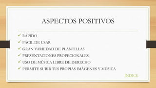 ASPECTOS POSITIVOS
RÁPIDO
FÁCIL DE USAR
GRAN VARIEDAD DE PLANTILLAS
PRESENTACIONES PROFECIONALES
USO DE MÚSICA LIBRE DE DERECHO
PERMITE SUBIR TUS PROPIAS IMÁGENES Y MÚSICA
ÍNDICE