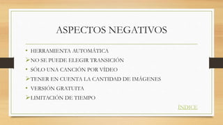 ASPECTOS NEGATIVOS
• HERRAMIENTA AUTOMÁTICA
NO SE PUEDE ELEGIR TRANSICIÓN
• SÓLO UNA CANCIÓN POR VÍDEO
TENER EN CUENTA LA CANTIDAD DE IMÁGENES
• VERSIÓN GRATUITA
LIMITACIÓN DE TIEMPO
ÍNDICE