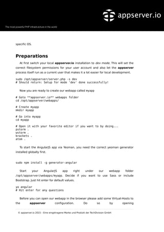 specific OS.
Preparations
At first switch your local appserver.io installation to dev mode. This will set the
correct filesystem permissions for your user account and also let the appserver
process itself run as a current user that makes it a lot easier for local development.
sudo /opt/appserver/server.php -s dev
# Should return: Setup for mode 'dev' done successfully!
Now you are ready to create our webapp called myapp
# Goto **appserver.io** webapps folder
cd /opt/appserver/webapps/
# Create myapp
mkdir myapp
# Go into myapp
cd myapp
# Open it with your favorite editor if you want to by doing...
pstorm .
wstorm .
brackets .
atom .
To start the AngularJS app via Yeoman, you need the correct yeoman generator
installed globally first.
sudo npm install -g generator-angular
Start your AngularJS app right under our webapp folder
/opt/appserver/webapps/myapp. Decide if you want to use Sass or include
Bootstrap. Just hit enter for default values.
yo angular
# Hit enter for any questions
Before you can open our webapp in the browser please add some Virtual-Hosts to
the appserver configuration. Do so by opening
© appserver.io 2015 – Eine eingetragene Marke und Produkt der TechDivision GmbH
 