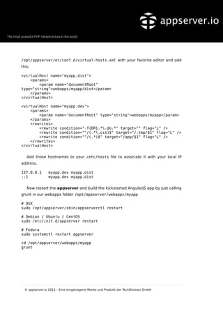 /opt/appserver/et/conf.d/virtual-hosts.xml with your favorite editor and add
this:
<virtualHost name="myapp.dist">
<params>
<param name="documentRoot"
type="string">webapps/myapp/dist</param>
</params>
</virtualHost>
<virtualHost name="myapp.dev">
<params>
<param name="documentRoot" type="string">webapps/myapp</param>
</params>
<rewrites>
<rewrite condition="-f{OR}.*.do.*" target="" flag="L" />
<rewrite condition="^/(.*.css)$" target="/.tmp/$1" flag="L" />
<rewrite condition="^/(.*)$" target="/app/$1" flag="L" />
</rewrites>
</virtualHost>
Add those hostnames to your /etc/hosts file to associate it with your local IP
address.
127.0.0.1 myapp.dev myapp.dist
::1 myapp.dev myapp.dist
Now restart the appserver and build the kickstarted AngularJS app by just calling
grunt in our webapps folder /opt/appserver/webapps/myapp
# OSX
sudo /opt/appserver/sbin/appserverctl restart
# Debian / Ubuntu / CentOS
sudo /etc/init.d/appserver restart
# Fedora
sudo systemctl restart appserver
cd /opt/appserver/webapps/myapp
grunt
© appserver.io 2015 – Eine eingetragene Marke und Produkt der TechDivision GmbH
 