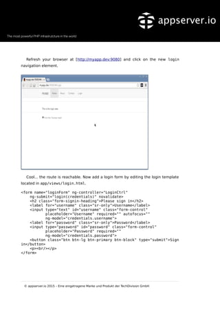 Refresh your browser at [http://myapp.dev:9080] and click on the new login
navigation element.
Cool... the route is reachable. Now add a login form by editing the login template
located in app/views/login.html.
<form name="loginForm" ng-controller="LoginCtrl"
ng-submit="login(credentials)" novalidate>
<h2 class="form-signin-heading">Please sign in</h2>
<label for="username" class="sr-only">Username</label>
<input type="text" id="username" class="form-control"
placeholder="Username" required="" autofocus=""
ng-model="credentials.username">
<label for="password" class="sr-only">Password</label>
<input type="password" id="password" class="form-control"
placeholder="Password" required=""
ng-model="credentials.password">
<button class="btn btn-lg btn-primary btn-block" type="submit">Sign
in</button>
<p><br/></p>
</form>
© appserver.io 2015 – Eine eingetragene Marke und Produkt der TechDivision GmbH
 