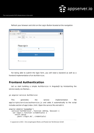 Refresh your browser and click on the Login Button located at the navigation.
For being able to submit the login form, you will need a backend as well as a
frontend implementation of an AuthService.
Frontend Authentication
Let us start building a simple AuthService in AngularJS by kickstarting the
service easily via Yeoman...
yo angular:service AuthService
This generates the service implementation file
app/scripts/services/authservice.js and adds it automatically to the script
includes section of app/index.html. Open the service file and edit it:
angular.module('myappApp')
.service('AuthService', function ($http, Session) {
var login = function (credentials) {
return $http
.post('/login.do', credentials)
© appserver.io 2015 – Eine eingetragene Marke und Produkt der TechDivision GmbH
 