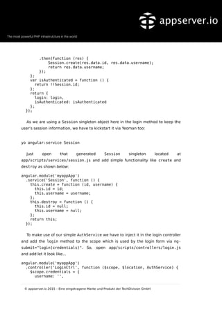 .then(function (res) {
Session.create(res.data.id, res.data.username);
return res.data.username;
});
};
var isAuthenticated = function () {
return !!Session.id;
};
return {
login: login,
isAuthenticated: isAuthenticated
};
});
As we are using a Session singleton object here in the login method to keep the
user’s session information, we have to kickstart it via Yeoman too:
yo angular:service Session
Just open that generated Session singleton located at
app/scripts/services/session.js and add simple functionality like create and
destroy as shown below:
angular.module('myappApp')
.service('Session', function () {
this.create = function (id, username) {
this.id = id;
this.username = username;
};
this.destroy = function () {
this.id = null;
this.username = null;
};
return this;
});
To make use of our simple AuthService we have to inject it in the login controller
and add the login method to the scope which is used by the login form via ng-
submit="login(credentials)". So, open app/scripts/controllers/login.js
and add let it look like...
angular.module('myappApp')
.controller('LoginCtrl', function ($scope, $location, AuthService) {
$scope.credentials = {
username: '',
© appserver.io 2015 – Eine eingetragene Marke und Produkt der TechDivision GmbH
 