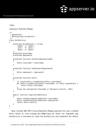 <?php
namespace MyVendorMyApp;
/**
* @Stateless
* @Processing("exception")
*/
class AuthService
{
protected $credentials = array(
'admin' => 'admin',
'user' => 'pass',
'guest' => 'guest'
);
protected $username;
protected $password;
protected function setUsername($username)
{
$this->username = $username;
}
protected function setPassword($password)
{
$this->password = $password;
}
protected function auth()
{
if (isset($this->credentials[$this->username])
&& ($this->credentials[$this->username] === $this->password)) {
return $this->username;
}
throw new Exception('Username or Password invalid', 401);
}
public function login($credentials)
{
$this->setUsername($credentials->username);
$this->setPassword($credentials->password);
return $this->auth();
}
}
Now a Servlet WEB-INF/classes/MyVendor/MyApp/LoginServlet.php is needed
which listens to http://myapp.dev:9080/login.do where our AngularJS app
AuthService is connected to. Inject the AuthService and implement the doPost
© appserver.io 2015 – Eine eingetragene Marke und Produkt der TechDivision GmbH
 