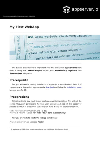 My First WebApp
This tutorial explains how to implement your first webapp on appserver.io from
scratch using the Servlet-Engine mixed with Dependency Injection and
Session-Bean integration.
Prerequisite
First you will need a running installation of appserver.io (>= Version 1.0.0-rc3). If
you are new to this project you can easily download and follow the installation guide
for your specific OS.
Preparations
At first switch to dev mode in our local appserver.io installation. This will set the
correct filesystem permissions for your user account and also let the appserver
process itself run as the current user. This will make it easy for local development.
sudo /opt/appserver/server.php -s dev
# Should return: Setup for mode 'dev' done successfully!
Now you are ready to create the webapp called myapp
# Goto appserver.io webapps folder
© appserver.io 2015 – Eine eingetragene Marke und Produkt der TechDivision GmbH
 