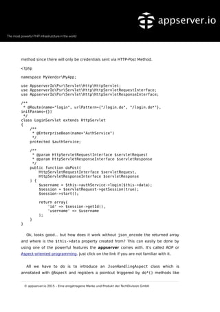 method since there will only be credentials sent via HTTP-Post Method.
<?php
namespace MyVendorMyApp;
use AppserverIoPsrServletHttpHttpServlet;
use AppserverIoPsrServletHttpHttpServletRequestInterface;
use AppserverIoPsrServletHttpHttpServletResponseInterface;
/**
* @Route(name="login", urlPattern={"/login.do", "/login.do*"},
initParams={})
*/
class LoginServlet extends HttpServlet
{
/**
* @EnterpriseBean(name="AuthService")
*/
protected $authService;
/**
* @param HttpServletRequestInterface $servletRequest
* @param HttpServletResponseInterface $servletResponse
*/
public function doPost(
HttpServletRequestInterface $servletRequest,
HttpServletResponseInterface $servletResponse
) {
$username = $this->authService->login($this->data);
$session = $servletRequest->getSession(true);
$session->start();
return array(
'id' => $session->getId(),
'username' => $username
);
}
}
Ok, looks good... but how does it work without json_encode the returned array
and where is the $this->data property created from? This can easily be done by
using one of the powerful features the appserver comes with. It's called AOP or
Aspect-oriented programming. Just click on the link if you are not familiar with it.
All we have to do is to introduce an JsonHandlingAspect class which is
annotated with @Aspect and registers a pointcut triggered by do*() methods like
© appserver.io 2015 – Eine eingetragene Marke und Produkt der TechDivision GmbH
 