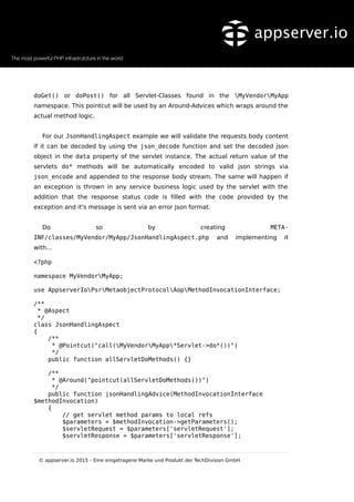 doGet() or doPost() for all Servlet-Classes found in the MyVendorMyApp
namespace. This pointcut will be used by an Around-Advices which wraps around the
actual method logic.
For our JsonHandlingAspect example we will validate the requests body content
if it can be decoded by using the json_decode function and set the decoded json
object in the data property of the servlet instance. The actual return value of the
servlets do* methods will be automatically encoded to valid json strings via
json_encode and appended to the response body stream. The same will happen if
an exception is thrown in any service business logic used by the servlet with the
addition that the response status code is filled with the code provided by the
exception and it's message is sent via an error json format.
Do so by creating META-
INF/classes/MyVendor/MyApp/JsonHandlingAspect.php and implementing it
with...
<?php
namespace MyVendorMyApp;
use AppserverIoPsrMetaobjectProtocolAopMethodInvocationInterface;
/**
* @Aspect
*/
class JsonHandlingAspect
{
/**
* @Pointcut("call(MyVendorMyApp*Servlet->do*())")
*/
public function allServletDoMethods() {}
/**
* @Around("pointcut(allServletDoMethods())")
*/
public function jsonHandlingAdvice(MethodInvocationInterface
$methodInvocation)
{
// get servlet method params to local refs
$parameters = $methodInvocation->getParameters();
$servletRequest = $parameters['servletRequest'];
$servletResponse = $parameters['servletResponse'];
© appserver.io 2015 – Eine eingetragene Marke und Produkt der TechDivision GmbH
 