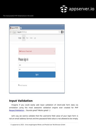 Input Validation
Imagine if you could easily add input validation of client-side form data via
annotation using the most awesome validation engine ever created for PHP
RespectValidation... Sounds great? Works great! :)
Let's say we wanna validate that the username field value of your login form is
not an email address format and the password field value is not allowed to be empty.
© appserver.io 2015 – Eine eingetragene Marke und Produkt der TechDivision GmbH
 