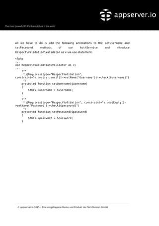 All we have to do is add the following annotations to the setUsername and
setPassword methods of our AuthService and introduce
RespectValidationValidator as v via use-statement.
<?php
...
use RespectValidationValidator as v;
...
/**
* @Requires(type="RespectValidation",
constraint="v::not(v::email()->setName('Username'))->check($username)")
*/
protected function setUsername($username)
{
$this->username = $username;
}
/**
* @Requires(type="RespectValidation", constraint="v::notEmpty()-
>setName('Password')->check($password)")
*/
protected function setPassword($password)
{
$this->password = $password;
}
© appserver.io 2015 – Eine eingetragene Marke und Produkt der TechDivision GmbH
 