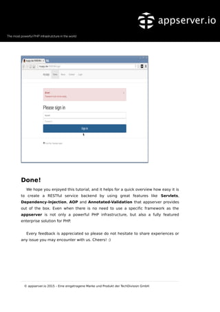 Done!
We hope you enjoyed this tutorial, and it helps for a quick overview how easy it is
to create a RESTful service backend by using great features like Servlets,
Dependency-Injection, AOP and Annotated-Validation that appserver provides
out of the box. Even when there is no need to use a specific framework as the
appserver is not only a powerful PHP infrastructure, but also a fully featured
enterprise solution for PHP.
Every feedback is appreciated so please do not hesitate to share experiences or
any issue you may encounter with us. Cheers! :)
© appserver.io 2015 – Eine eingetragene Marke und Produkt der TechDivision GmbH
 