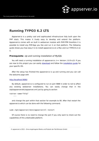 Running TYPO3 6.2 LTS
Appserver.io is a pretty cool and sophiscated infrastructure fully built upon the
PHP stack. This makes it truely easy to develop and extend the platform.
Appserver.io comes with an built in webserver module with PHP-FPM therefore it is
possible to install any PHP-App you like and run it on that platform. The following
guide shows you how easy it is to install appserver.io on a Mac and run TYPO3 6.2 on
it.
Prerequisite: Up and running installation of MySQL
You will need a running installation of appserver.io (>= Version 1.0.0-rc3). If you
are new to this project you can easily download and follow the installation guide for
your specific OS.
After the setup has finished the appserver.io is up and running and you can call
the welcome page with
http://localhost:9080/
By default, appserver.io is configured to run on port 9080 in order to not to affect
any existing webserver installations. You can easily change that in the
/opt/appserver/etc/appserver.xml just by going to section
<server name="http"
...
and change the port within that section for example to 80. After that restart the
appserver.io which can be done with the following command.
sudo /opt/appserver/sbin/appserverctl restart
Of course there is no need to change the port if you only want to check out the
capabilities of this unbelivable platform.
© appserver.io 2015 – Eine eingetragene Marke und Produkt der TechDivision GmbH
 