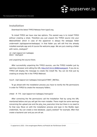 Installation
Download the latest TYPO3 Release from typo3.org.
To install TYPO3 we have now two options. The easiest way is to install TYPO3
without creating a vhost. Therefore you just unpack the TYPO3 source into your
Webrootfolder which in case of the appserver is always the webapps folder
underneath /opt/appserver/webapps/. In that folder you will still find the already
installed example app and of course the welcome page. We are just creating a folder
with name „newtypo3“
cd /opt/appserver/webapps
mkdir newtypo3
and unpacking the source there.
After successfully unpacking the TYPO3 sources, use the TYPO3 installer just by
opening a browser and calling the URL http://127.0.0.1:9080/newtypo3/. If you do so,
TYPO3 will display the message to create the install file. You can do that just by
creating an empty file in the TYPO3 Webroot.
touch /opt/appserver/webapps/newtypo3/FIRST_INSTALL
To go ahead with the installation process you have to rectify the file permissions
in order for TYPO3 to create the necessary folders.
chmod -R 775 /opt/appserver/webapps/newtypo3/
After correcting the file permissions call the Installation Tool by using the URL
mentioned before and you will get the main installer. There might be some warnings
concerning the upload size and the php_max_execution time but there is no need to
fix that now. Move on with the installation process and type in the MySQL login
credentials. You can create a new database „typo3_newtest“ for example. After that
create a backend user and you are all set.
© appserver.io 2015 – Eine eingetragene Marke und Produkt der TechDivision GmbH
 