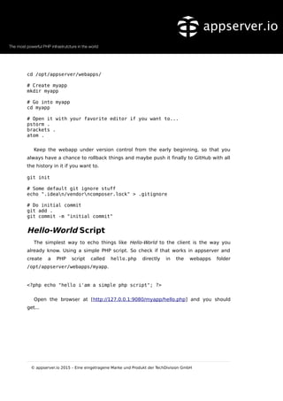 cd /opt/appserver/webapps/
# Create myapp
mkdir myapp
# Go into myapp
cd myapp
# Open it with your favorite editor if you want to...
pstorm .
brackets .
atom .
Keep the webapp under version control from the early beginning, so that you
always have a chance to rollback things and maybe push it finally to GitHub with all
the history in it if you want to.
git init
# Some default git ignore stuff
echo ".idean/vendorncomposer.lock" > .gitignore
# Do initial commit
git add .
git commit -m "initial commit"
Hello-World Script
The simplest way to echo things like Hello-World to the client is the way you
already know. Using a simple PHP script. So check if that works in appserver and
create a PHP script called hello.php directly in the webapps folder
/opt/appserver/webapps/myapp.
<?php echo "hello i'am a simple php script"; ?>
Open the browser at [http://127.0.0.1:9080/myapp/hello.php] and you should
get...
© appserver.io 2015 – Eine eingetragene Marke und Produkt der TechDivision GmbH
 