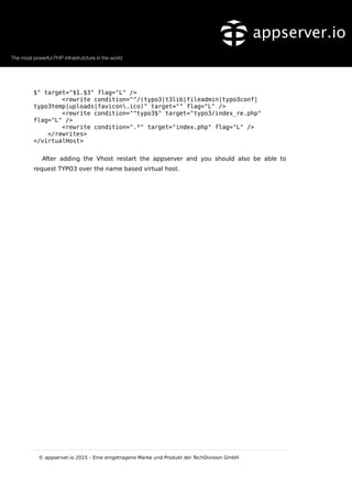 $" target="$1.$3" flag="L" />
<rewrite condition="^/(typo3|t3lib|fileadmin|typo3conf|
typo3temp|uploads|favicon.ico)" target="" flag="L" />
<rewrite condition="^typo3$" target="typo3/index_re.php"
flag="L" />
<rewrite condition=".*" target="index.php" flag="L" />
</rewrites>
</virtualHost>
After adding the Vhost restart the appserver and you should also be able to
request TYPO3 over the name based virtual host.
© appserver.io 2015 – Eine eingetragene Marke und Produkt der TechDivision GmbH
 