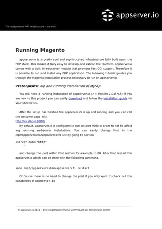 Running Magento
appserver.io is a pretty cool and sophisticated infrastructure fully built upon the
PHP stack. This makes it truly easy to develop and extend the platform. appserver.io
comes with a built in webserver module that provides Fast-CGI support. Therefore it
is possible to run and install any PHP application. The following tutorial guides you
through the Magento installation process necessary to run on appserver.io.
Prerequisite: Up and running installation of MySQL
You will need a running installation of appserver.io (>= Version 1.0.0-rc3). If you
are new to this project you can easily download and follow the installation guide for
your specific OS.
After the setup has finished the appserver.io is up and running and you can call
the welcome page with
http://localhost:9080/
By default, appserver.io is configured to run on port 9080 in order to not to affect
any existing webserver installations. You can easily change that in the
/opt/appserver/etc/appserver.xml just by going to section
<server name="http"
...
and change the port within that section for example to 80. After that restart the
appserver.io which can be done with the following command.
sudo /opt/appserver/sbin/appserverctl restart
Of course there is no need to change the port if you only want to check out the
capabilities of appserver.io
© appserver.io 2015 – Eine eingetragene Marke und Produkt der TechDivision GmbH
 
