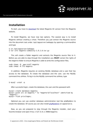 Installation
To start, you have to download the latest Magento CE version from the Magento
website.
To install Magento, we have now two options. The easiest way is to install
Magento without creating a vhost. Therefore you just extract the Magento source
into the document root under /opt/appserver/webapps by opening a commandline
and type
$ cd /opt/appserver/webapps
$ tar xvfz magento-community-1.9.1.0.tar.gz
This will create a folder magento and extracts the Magento source files to it.
Before you are able to step through the installation you MUST correct the rights of
the magento folder to ensure Magento is able to write the configuration files.
sudo chown -R _www:staff magento
sudo chmod -R 775 magento
In addition, Magento requires an existing MySQL database and a user that has
access to the database. To create the database and the user, use the MySQL
command line utilities. To log in to the MySQL command line utilities, type
$ mysql -uroot -p
After successful login, create the database, the user and the password with
mysql> create database magento;
mysql> grant all on magento.* to "magento"@"localhost" identified by
"magento";
mysql> flush privileges;
Optional you can use another database administration tool like phpMyAdmin to
create the database. Of course you can also install phpMyAdmin on appserver.io.
Now, as you are prepared to step through the Magento installer, start your
favorite browser and open http://127.0.0.1:9080/magento.
© appserver.io 2015 – Eine eingetragene Marke und Produkt der TechDivision GmbH
 