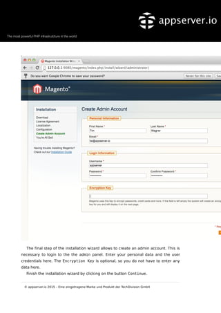 The final step of the installation wizard allows to create an admin account. This is
necessary to login to the the admin panel. Enter your personal data and the user
credentials here. The Encryption Key is optional, so you do not have to enter any
data here.
Finish the installation wizard by clicking on the button Continue.
© appserver.io 2015 – Eine eingetragene Marke und Produkt der TechDivision GmbH
 