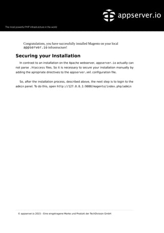 Congratulations, you have successfully installed Magento on your local
appserver.io infrastructure!
Securing your Installation
In contrast to an installation on the Apache webserver, appserver.io actually can
not parse .htaccess files. So it is necessary to secure your installation manually by
adding the apropriate directives to the appserver.xml configuration file.
So, after the installation process, described above, the next step is to login to the
admin panel. To do this, open http://127.0.0.1:9080/magento/index.php/admin
© appserver.io 2015 – Eine eingetragene Marke und Produkt der TechDivision GmbH
 