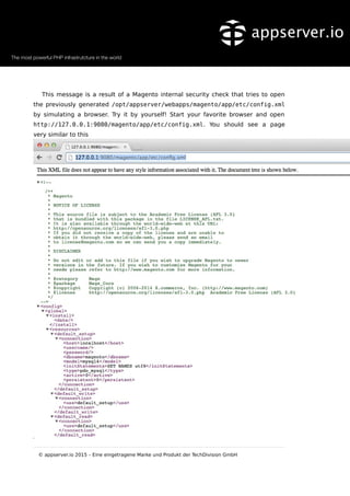 This message is a result of a Magento internal security check that tries to open
the previously generated /opt/appserver/webapps/magento/app/etc/config.xml
by simulating a browser. Try it by yourself! Start your favorite browser and open
http://127.0.0.1:9080/magento/app/etc/config.xml. You should see a page
very similar to this
© appserver.io 2015 – Eine eingetragene Marke und Produkt der TechDivision GmbH
 