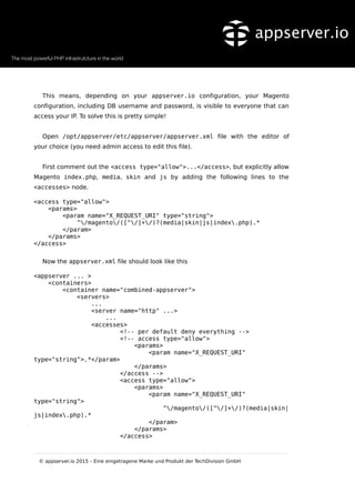 This means, depending on your appserver.io configuration, your Magento
configuration, including DB username and password, is visible to everyone that can
access your IP. To solve this is pretty simple!
Open /opt/appserver/etc/appserver/appserver.xml file with the editor of
your choice (you need admin access to edit this file).
First comment out the <access type="allow">...</access>, but explicitly allow
Magento index.php, media, skin and js by adding the following lines to the
<accesses> node.
<access type="allow">
<params>
<param name="X_REQUEST_URI" type="string">
^/magento/([^/]+/)?(media|skin|js|index.php).*
</param>
</params>
</access>
Now the appserver.xml file should look like this
<appserver ... >
<containers>
<container name="combined-appserver">
<servers>
...
<server name="http" ...>
...
<accesses>
<!-- per default deny everything -->
<!-- access type="allow">
<params>
<param name="X_REQUEST_URI"
type="string">.*</param>
</params>
</access -->
<access type="allow">
<params>
<param name="X_REQUEST_URI"
type="string">
^/magento/([^/]+/)?(media|skin|
js|index.php).*
</param>
</params>
</access>
© appserver.io 2015 – Eine eingetragene Marke und Produkt der TechDivision GmbH
 