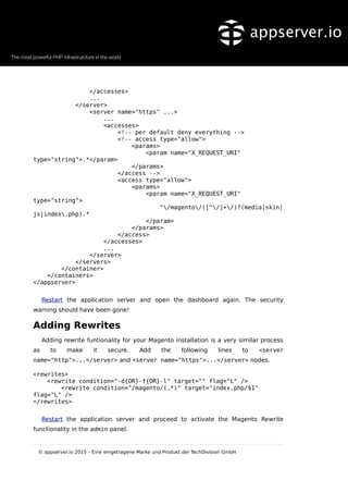 </accesses>
...
</server>
<server name="https" ...>
...
<accesses>
<!-- per default deny everything -->
<!-- access type="allow">
<params>
<param name="X_REQUEST_URI"
type="string">.*</param>
</params>
</access -->
<access type="allow">
<params>
<param name="X_REQUEST_URI"
type="string">
^/magento/([^/]+/)?(media|skin|
js|index.php).*
</param>
</params>
</access>
</accesses>
...
</server>
</servers>
</container>
</containers>
</appserver>
Restart the application server and open the dashboard again. The security
warning should have been gone!
Adding Rewrites
Adding rewrite funtionality for your Magento installation is a very similar process
as to make it secure. Add the following lines to <server
name="http">...</server> and <server name="https">...</server> nodes.
<rewrites>
<rewrite condition="-d{OR}-f{OR}-l" target="" flag="L" />
<rewrite condition="/magento/(.*)" target="index.php/$1"
flag="L" />
</rewrites>
Restart the application server and proceed to activate the Magento Rewrite
functionality in the admin panel.
© appserver.io 2015 – Eine eingetragene Marke und Produkt der TechDivision GmbH
 