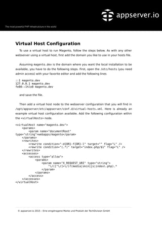 Virtual Host Configuration
To use a virtual host to run Magento, follow the steps below. As with any other
webserver using a virtual host, first add the domain you like to use in your hosts file.
Assuming magento.dev is the domain where you want the local installation to be
available, you have to do the following steps. First, open the /etc/hosts (you need
admin access) with your favorite editor and add the following lines
::1 magento.dev
127.0.0.1 magento.dev
fe80::1%lo0 magento.dev
and save the file.
Then add a virtual host node to the webserver configuration that you will find in
/opt/appserver/etc/appserver/conf.d/virtual-hosts.xml. Here is already an
example virtual host configuration available. Add the following configuration within
the <virtualHosts> node.
<virtualHost name="magento.dev">
<params>
<param name="documentRoot"
type="string">webapps/magento</param>
</params>
<rewrites>
<rewrite condition="-d{OR}-f{OR}-l" target="" flag="L" />
<rewrite condition="(.*)" target="index.php/$1" flag="L" />
</rewrites>
<accesses>
<access type="allow">
<params>
<param name="X_REQUEST_URI" type="string">
^/([^/]+/)?(media|skin|js|index.php).*
</param>
</params>
</access>
</accesses>
</virtualHost>
© appserver.io 2015 – Eine eingetragene Marke und Produkt der TechDivision GmbH
 