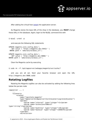 After adding the virtual host restart the application server.
As Magento stores the base URL of the shop in the database, you MUST change
these URLs in the database. Again, login to the MySQL command line with
$ mysql -uroot -p
and execute the following SQL statements
UPDATE magento.core_config_data 
SET value = 'https://magento.dev:9443/' 
WHERE path = 'web/secure/base_url';
UPDATE magento.core_config_data 
SET value = 'http://magento.dev:9080/' 
WHERE path = 'web/unsecure/base_url';
Clear the Magento cache by executing
$ sudo rm -rf /opt/appserver/webapps/magento/var/cache/*
and you are all set. Start your favorite browser and open the URL
http://magento.dev:9080, voilá!
Rotating Logfiles
Rotating the Magento Logfiles can also be activated by adding the following lines
below the params node
<appserver ... >
...
<scanners>
<scanner
name="logrotate-magento"
type="AppserverIoAppserverCoreScannerLogrotateScanner">
<params>
<param name="interval" type="integer">1</param>
<param name="extensionsToWatch"
type="string">log</param>
<param name="maxFiles" type="integer">10</param>
<param name="maxSize" type="integer">1048576</param>
</params>
<directories>
© appserver.io 2015 – Eine eingetragene Marke und Produkt der TechDivision GmbH
 