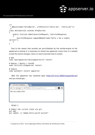 /**
* @Route(name="helloWorld", urlPattern={"/hello.do", "/hello.do*"})
*/
class HelloServlet extends HttpServlet
{
public function doGet($servletRequest, $servletResponse)
{
$servletResponse->appendBodyStream("hello i'am a simple
servlet");
}
}
Due to the reason that servlets are pre-initialised by the servlet-engine at the
appserver.io startup it is necessary to restart the appserver every time it is needed
to test the recent changes. Here is a short overview how to restart.
# OSX
sudo /opt/appserver/sbin/appserverctl restart
# Debian / Ubuntu / CentOS
sudo /etc/init.d/appserver restart
# Fedora
sudo systemctl restart appserver
After the appserver has restarted goto [http://127.0.0.1:9080/myapp/hello.do]
and you should get...
Strike! :)
# Commit the current state via git.
git add .
git commit -m "added hello-world servlet"
© appserver.io 2015 – Eine eingetragene Marke und Produkt der TechDivision GmbH
 