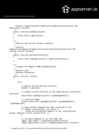 * @return AppserverIoPsrApplicationApplicationInterface The
application instance
*/
public function getApplication()
{
return $this->application;
}
/**
* Returns the initial context instance.
*
* @return
AppserverIoAppserverApplicationInterfacesContextInterface The
initial context instance
*/
public function getInitialContext()
{
return $this->getApplication()->getInitialContext();
}
/**
* Invokes the Magento CRON implementation.
*
* @return void
* @throws Exception
*/
public function invoke()
{
try {
// backup the old working directory
$oldDir = getcwd();
// change current directory to the applications intallation
directory
chdir($this->getApplication()->getWebappPath());
// initialize Mage
require_once $this->getApplication()->getWebappPath() .
'/app/Mage.php';
// query whether Magento has been installed or not
if (Mage::isInstalled() === false) {
throw new Exception('Magento is not installed yet,
please complete install wizard first.');
}
// configure Magento to run the CRON jobs
Mage::app('admin')->setUseSessionInUrl(false);
Mage::getConfig()->init()->loadEventObservers('crontab');
© appserver.io 2015 – Eine eingetragene Marke und Produkt der TechDivision GmbH
 