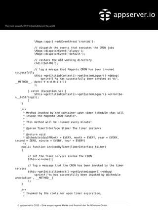 Mage::app()->addEventArea('crontab');
// dispatch the events that executes the CRON jobs
Mage::dispatchEvent('always');
Mage::dispatchEvent('default');
// restore the old working directory
chdir($oldDir);
// log a mesage that Magento CRON has been invoked
successfully
$this->getInitialContext()->getSystemLogger()->debug(
sprintf('%s has successfully been invoked at %s',
__METHOD__, date('Y-m-d H:i:s'))
);
} catch (Exception $e) {
$this->getInitialContext()->getSystemLogger()->error($e-
>__toString());
}
}
/**
* Method invoked by the container upon timer schedule that will
* invoke the Magento CRON handler.
*
* This method will be invoked every minute!
*
* @param TimerInterface $timer The timer instance
*
* @return void
* @Schedule(dayOfMonth = EVERY, month = EVERY, year = EVERY,
second = ZERO, minute = EVERY, hour = EVERY)
*/
public function invokedByTimer(TimerInterface $timer)
{
// let the timer service invoke the CRON
$this->invoke();
// log a message that the CRON has been invoked by the timer
service
$this->getInitialContext()->getSystemLogger()->debug(
sprintf('%s has successfully been invoked by @Schedule
annotation', __METHOD__)
);
}
/**
* Invoked by the container upon timer expiration.
*
© appserver.io 2015 – Eine eingetragene Marke und Produkt der TechDivision GmbH
 