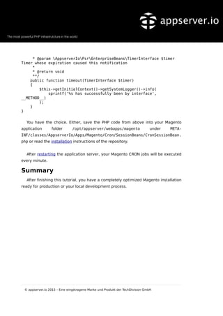 * @param AppserverIoPsrEnterpriseBeansTimerInterface $timer
Timer whose expiration caused this notification
*
* @return void
**/
public function timeout(TimerInterface $timer)
{
$this->getInitialContext()->getSystemLogger()->info(
sprintf('%s has successfully been by interface',
__METHOD__)
);
}
}
You have the choice. Either, save the PHP code from above into your Magento
application folder /opt/appserver/webapps/magento under META-
INF/classes/AppserverIo/Apps/Magento/Cron/SessionBeans/CronSessionBean.
php or read the installation instructions of the repository.
After restarting the application server, your Magento CRON jobs will be executed
every minute.
Summary
After finishing this tutorial, you have a completely optimized Magento installation
ready for production or your local development process.
© appserver.io 2015 – Eine eingetragene Marke und Produkt der TechDivision GmbH
 