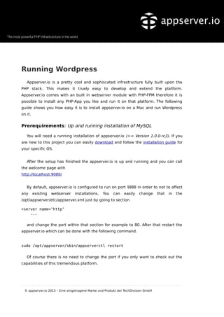Running Wordpress
Appserver.io is a pretty cool and sophiscated infrastructure fully built upon the
PHP stack. This makes it truely easy to develop and extend the platform.
Appserver.io comes with an built in webserver module with PHP-FPM therefore it is
possible to install any PHP-App you like and run it on that platform. The following
guide shows you how easy it is to install appserver.io on a Mac and run Wordpress
on it.
Prerequirements: Up and running installation of MySQL
You will need a running installation of appserver.io (>= Version 1.0.0-rc3). If you
are new to this project you can easily download and follow the installation guide for
your specific OS.
After the setup has finished the appserver.io is up and running and you can call
the welcome page with
http://localhost:9080/
By default, appserver.io is configured to run on port 9080 in order to not to affect
any existing webserver installations. You can easily change that in the
/opt/appserver/etc/appserver.xml just by going to section
<server name="http"
...
and change the port within that section for example to 80. After that restart the
appserver.io which can be done with the following command.
sudo /opt/appserver/sbin/appserverctl restart
Of course there is no need to change the port if you only want to check out the
capabilities of this tremendous platform.
© appserver.io 2015 – Eine eingetragene Marke und Produkt der TechDivision GmbH
 