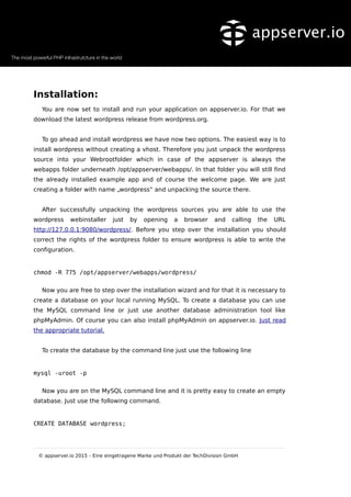 Installation:
You are now set to install and run your application on appserver.io. For that we
download the latest wordpress release from wordpress.org.
To go ahead and install wordpress we have now two options. The easiest way is to
install wordpress without creating a vhost. Therefore you just unpack the wordpress
source into your Webrootfolder which in case of the appserver is always the
webapps folder underneath /opt/appserver/webapps/. In that folder you will still find
the already installed example app and of course the welcome page. We are just
creating a folder with name „wordpress“ and unpacking the source there.
After successfully unpacking the wordpress sources you are able to use the
wordpress webinstaller just by opening a browser and calling the URL
http://127.0.0.1:9080/wordpress/. Before you step over the installation you should
correct the rights of the wordpress folder to ensure wordpress is able to write the
configuration.
chmod -R 775 /opt/appserver/webapps/wordpress/
Now you are free to step over the installation wizard and for that it is necessary to
create a database on your local running MySQL. To create a database you can use
the MySQL command line or just use another database administration tool like
phpMyAdmin. Of course you can also install phpMyAdmin on appserver.io. Just read
the appropriate tutorial.
To create the database by the command line just use the following line
mysql -uroot -p
Now you are on the MySQL command line and it is pretty easy to create an empty
database. Just use the following command.
CREATE DATABASE wordpress;
© appserver.io 2015 – Eine eingetragene Marke und Produkt der TechDivision GmbH
 
