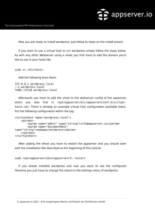 Now you are ready to install wordpress. Just follow to steps on the install wizard.
If you want to use a virtual host to run wordpress simply follow the steps below.
As with any other Webserver using a vhost you first have to add the domain you'd
like to use in your hosts file.
sudo vi /etc/hosts
Add the following lines there:
127.0.0.1 wordpress.local
::1 wordpress.local
fe80::1%lo0 wordpress.local
Afterwards you have to add the vhost to the webserver config of the appserver
which you also find in /opt/appserver/etc/appserver/conf.d/virtual-
hosts.xml. There is already an example virtual host configuration available there.
Put the following configuration within the tag.
<virtualHost name="wordpress.local">
<params>
<param name="admin" type="string">info@appserver.io</param>
<param name="documentRoot"
type="string">webapps/wordpress</param>
</params>
</virtualHost>
After adding the Vhost you have to restart the appserver and you should start
with the installation like described at the beginning of this tutorial
sudo /opt/appserver/sbin/appserverctl restart
If you alread installed wordpress and now you want to use the configured
filename you just have to change the siteurl in the settings menu of wordpress.
© appserver.io 2015 – Eine eingetragene Marke und Produkt der TechDivision GmbH
 
